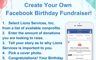 Image with Balloon Border: JOIN US: Ways you can Help! Create Your Own Facebook Birthday Fundraiser! 1. Select Lions Services, Inc. from a list of available nonprofits. 2. Enter the amount of donations you are looking to raise. 3. Tell your story as to why Lions Services is important to you. 4. Pick a cover photo. 5. Congratulations! Your Birthday Fundraisers has been published. Invite your friends. A photo shows you selecting a nonprofit of your choosing.