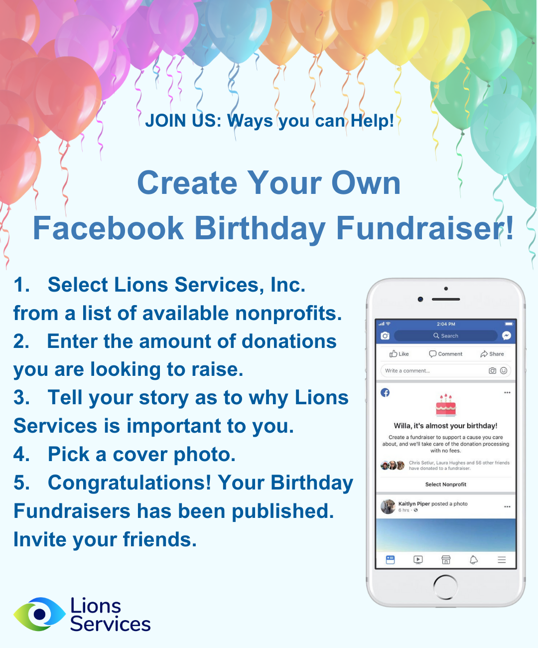 Image with Balloon Border: JOIN US: Ways you can Help! Create Your Own Facebook Birthday Fundraiser! 1. Select Lions Services, Inc. from a list of available nonprofits. 2. Enter the amount of donations you are looking to raise. 3. Tell your story as to why Lions Services is important to you. 4. Pick a cover photo. 5. Congratulations! Your Birthday Fundraisers has been published. Invite your friends. A photo shows you selecting a nonprofit of your choosing.