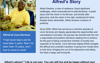 Light Blue Story Box states: Alfred’s Story Alfred Gardner, a man of resilience, faced significant challenges, which eventually led to total blindness. A pistol injury took the vision in his left eye, and shortly after glaucoma, took the vision in his right, rendering him blind. Despite these adversities, Alfred remains a beacon of positivity. Since 2008, Alfred has served as a machine operator at Lions Services and deeply appreciates the opportunities and camaraderie it provides. His journey has transformed him into a responsible and positive individual, leading him to achieve his life goal of being a productive member of society and supporter to his family. Lions Services helped Alfred navigate the difficult and uncertain transition of going from mostly blind to fully blind, bringing him out of his depression and letting him lead a happy and loving life. Alfred is seen in the left image wearing a bright yellow shirt with a charming smile. Underneath the image states: Alfred at Lions Services Alfred Quote One: “I had never kept a job for more than 3 years. Now I’ve been here 15 years, and I love to come to work!” Alfred Quote Two: “Life is not over. You can still live and be happy without your vision, it just looks different.”