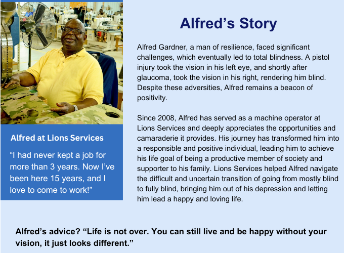 Light Blue Story Box states: Alfred’s Story Alfred Gardner, a man of resilience, faced significant challenges, which eventually led to total blindness. A pistol injury took the vision in his left eye, and shortly after glaucoma, took the vision in his right, rendering him blind. Despite these adversities, Alfred remains a beacon of positivity. Since 2008, Alfred has served as a machine operator at Lions Services and deeply appreciates the opportunities and camaraderie it provides. His journey has transformed him into a responsible and positive individual, leading him to achieve his life goal of being a productive member of society and supporter to his family. Lions Services helped Alfred navigate the difficult and uncertain transition of going from mostly blind to fully blind, bringing him out of his depression and letting him lead a happy and loving life. Alfred is seen in the left image wearing a bright yellow shirt with a charming smile. Underneath the image states: Alfred at Lions Services Alfred Quote One: “I had never kept a job for more than 3 years. Now I’ve been here 15 years, and I love to come to work!” Alfred Quote Two: “Life is not over. You can still live and be happy without your vision, it just looks different.”